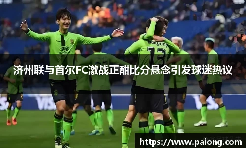 济州联与首尔FC激战正酣比分悬念引发球迷热议